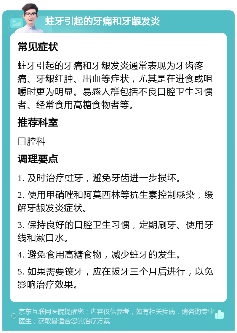 蛀牙引起的牙痛和牙龈发炎 常见症状 蛀牙引起的牙痛和牙龈发炎通常表现为牙齿疼痛、牙龈红肿、出血等症状，尤其是在进食或咀嚼时更为明显。易感人群包括不良口腔卫生习惯者、经常食用高糖食物者等。 推荐科室 口腔科 调理要点 1. 及时治疗蛀牙，避免牙齿进一步损坏。 2. 使用甲硝唑和阿莫西林等抗生素控制感染，缓解牙龈发炎症状。 3. 保持良好的口腔卫生习惯，定期刷牙、使用牙线和漱口水。 4. 避免食用高糖食物，减少蛀牙的发生。 5. 如果需要镶牙，应在拔牙三个月后进行，以免影响治疗效果。