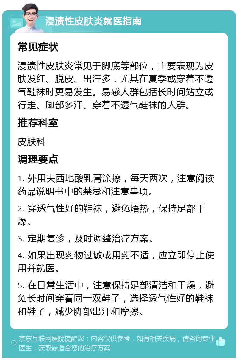 浸渍性皮肤炎就医指南 常见症状 浸渍性皮肤炎常见于脚底等部位，主要表现为皮肤发红、脱皮、出汗多，尤其在夏季或穿着不透气鞋袜时更易发生。易感人群包括长时间站立或行走、脚部多汗、穿着不透气鞋袜的人群。 推荐科室 皮肤科 调理要点 1. 外用夫西地酸乳膏涂擦，每天两次，注意阅读药品说明书中的禁忌和注意事项。 2. 穿透气性好的鞋袜，避免焐热，保持足部干燥。 3. 定期复诊，及时调整治疗方案。 4. 如果出现药物过敏或用药不适，应立即停止使用并就医。 5. 在日常生活中，注意保持足部清洁和干燥，避免长时间穿着同一双鞋子，选择透气性好的鞋袜和鞋子，减少脚部出汗和摩擦。