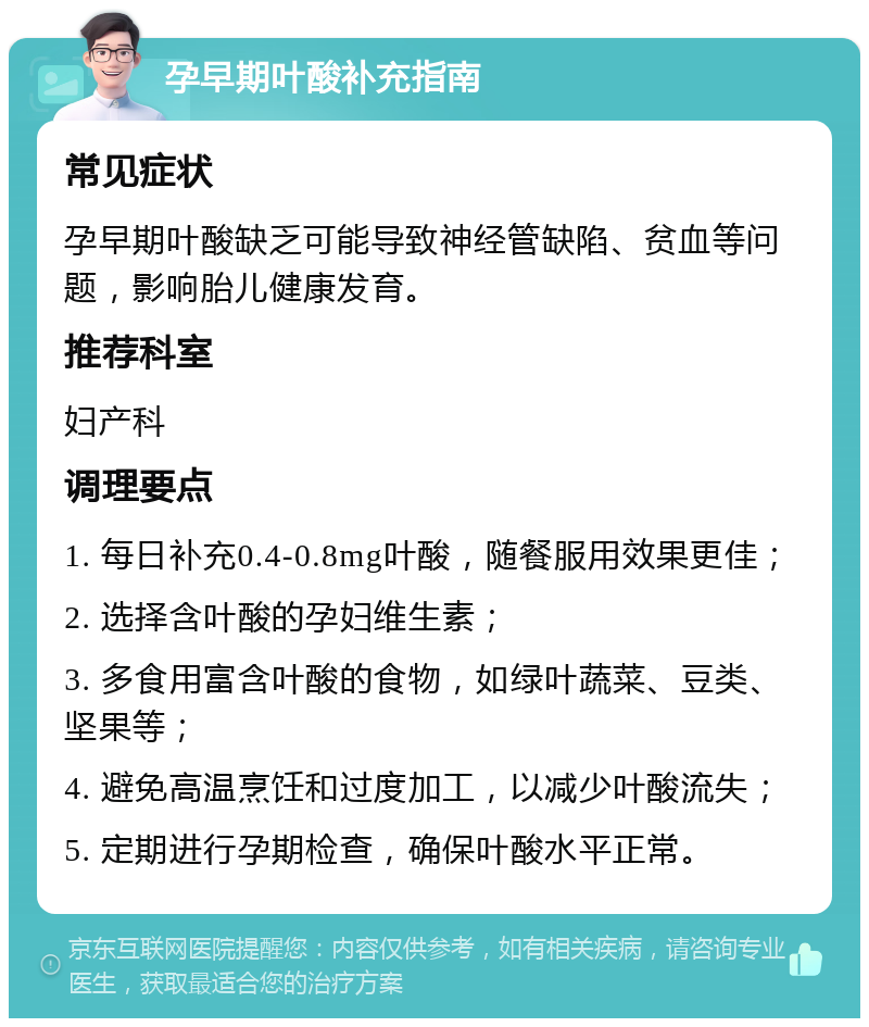 孕早期叶酸补充指南 常见症状 孕早期叶酸缺乏可能导致神经管缺陷、贫血等问题，影响胎儿健康发育。 推荐科室 妇产科 调理要点 1. 每日补充0.4-0.8mg叶酸，随餐服用效果更佳； 2. 选择含叶酸的孕妇维生素； 3. 多食用富含叶酸的食物，如绿叶蔬菜、豆类、坚果等； 4. 避免高温烹饪和过度加工，以减少叶酸流失； 5. 定期进行孕期检查，确保叶酸水平正常。