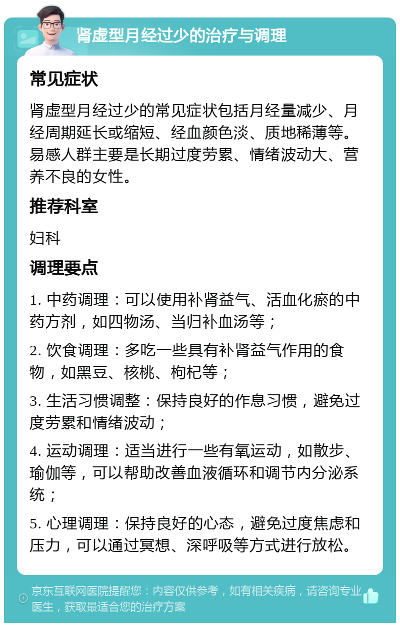 肾虚型月经过少的治疗与调理 常见症状 肾虚型月经过少的常见症状包括月经量减少、月经周期延长或缩短、经血颜色淡、质地稀薄等。易感人群主要是长期过度劳累、情绪波动大、营养不良的女性。 推荐科室 妇科 调理要点 1. 中药调理：可以使用补肾益气、活血化瘀的中药方剂，如四物汤、当归补血汤等； 2. 饮食调理：多吃一些具有补肾益气作用的食物，如黑豆、核桃、枸杞等； 3. 生活习惯调整：保持良好的作息习惯，避免过度劳累和情绪波动； 4. 运动调理：适当进行一些有氧运动，如散步、瑜伽等，可以帮助改善血液循环和调节内分泌系统； 5. 心理调理：保持良好的心态，避免过度焦虑和压力，可以通过冥想、深呼吸等方式进行放松。