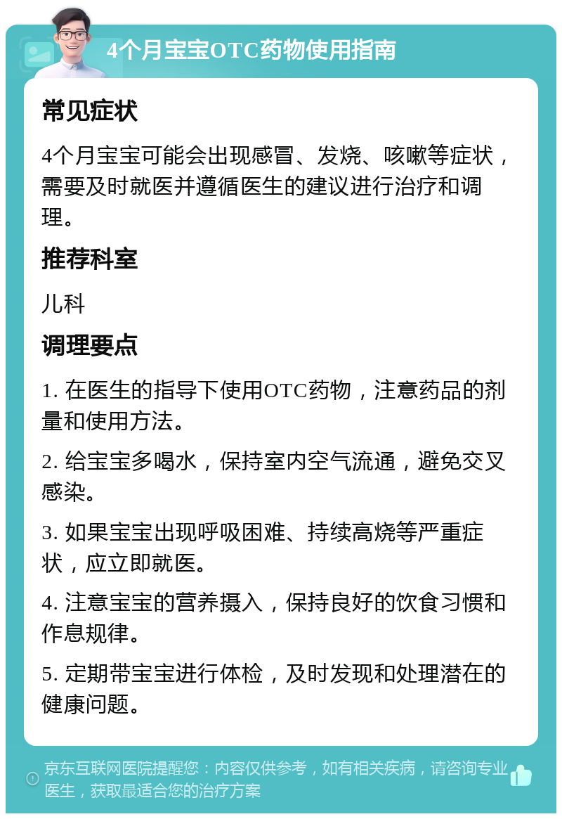 4个月宝宝OTC药物使用指南 常见症状 4个月宝宝可能会出现感冒、发烧、咳嗽等症状，需要及时就医并遵循医生的建议进行治疗和调理。 推荐科室 儿科 调理要点 1. 在医生的指导下使用OTC药物，注意药品的剂量和使用方法。 2. 给宝宝多喝水，保持室内空气流通，避免交叉感染。 3. 如果宝宝出现呼吸困难、持续高烧等严重症状，应立即就医。 4. 注意宝宝的营养摄入，保持良好的饮食习惯和作息规律。 5. 定期带宝宝进行体检，及时发现和处理潜在的健康问题。