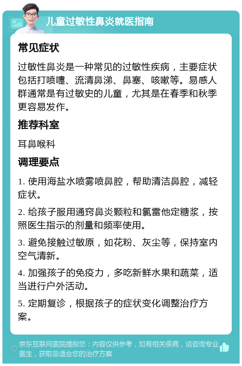 儿童过敏性鼻炎就医指南 常见症状 过敏性鼻炎是一种常见的过敏性疾病，主要症状包括打喷嚏、流清鼻涕、鼻塞、咳嗽等。易感人群通常是有过敏史的儿童，尤其是在春季和秋季更容易发作。 推荐科室 耳鼻喉科 调理要点 1. 使用海盐水喷雾喷鼻腔，帮助清洁鼻腔，减轻症状。 2. 给孩子服用通窍鼻炎颗粒和氯雷他定糖浆，按照医生指示的剂量和频率使用。 3. 避免接触过敏原，如花粉、灰尘等，保持室内空气清新。 4. 加强孩子的免疫力，多吃新鲜水果和蔬菜，适当进行户外活动。 5. 定期复诊，根据孩子的症状变化调整治疗方案。