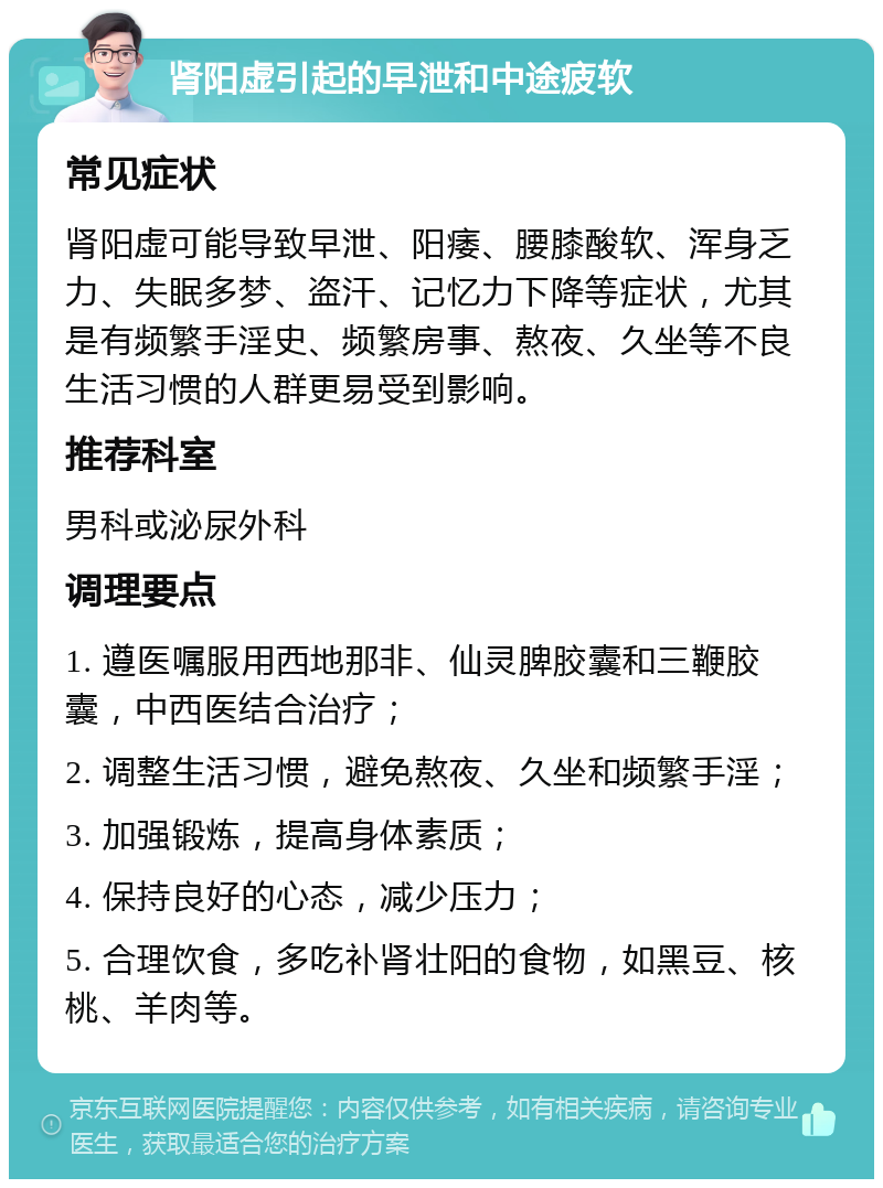 肾阳虚引起的早泄和中途疲软 常见症状 肾阳虚可能导致早泄、阳痿、腰膝酸软、浑身乏力、失眠多梦、盗汗、记忆力下降等症状，尤其是有频繁手淫史、频繁房事、熬夜、久坐等不良生活习惯的人群更易受到影响。 推荐科室 男科或泌尿外科 调理要点 1. 遵医嘱服用西地那非、仙灵脾胶囊和三鞭胶囊，中西医结合治疗； 2. 调整生活习惯，避免熬夜、久坐和频繁手淫； 3. 加强锻炼，提高身体素质； 4. 保持良好的心态，减少压力； 5. 合理饮食，多吃补肾壮阳的食物，如黑豆、核桃、羊肉等。