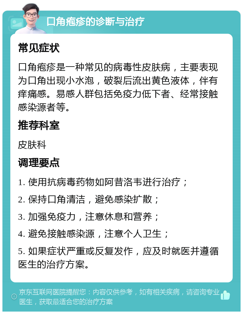 口角疱疹的诊断与治疗 常见症状 口角疱疹是一种常见的病毒性皮肤病，主要表现为口角出现小水泡，破裂后流出黄色液体，伴有痒痛感。易感人群包括免疫力低下者、经常接触感染源者等。 推荐科室 皮肤科 调理要点 1. 使用抗病毒药物如阿昔洛韦进行治疗； 2. 保持口角清洁，避免感染扩散； 3. 加强免疫力，注意休息和营养； 4. 避免接触感染源，注意个人卫生； 5. 如果症状严重或反复发作，应及时就医并遵循医生的治疗方案。