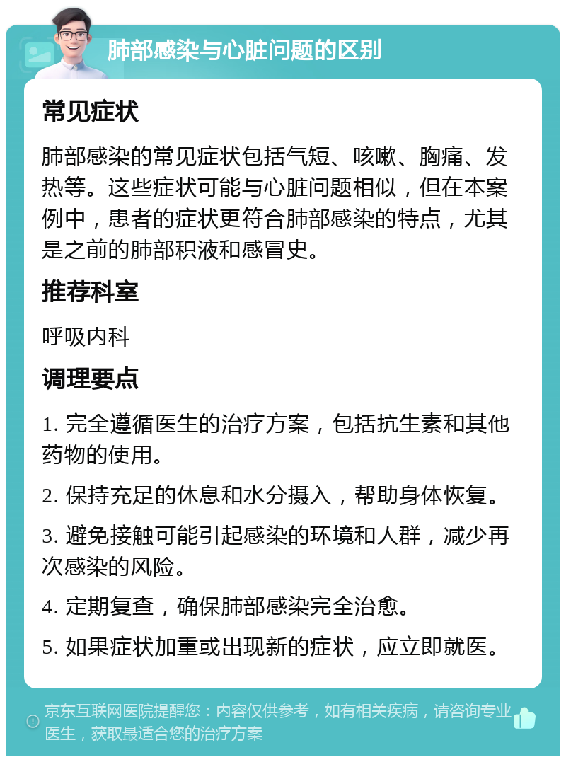 肺部感染与心脏问题的区别 常见症状 肺部感染的常见症状包括气短、咳嗽、胸痛、发热等。这些症状可能与心脏问题相似，但在本案例中，患者的症状更符合肺部感染的特点，尤其是之前的肺部积液和感冒史。 推荐科室 呼吸内科 调理要点 1. 完全遵循医生的治疗方案，包括抗生素和其他药物的使用。 2. 保持充足的休息和水分摄入，帮助身体恢复。 3. 避免接触可能引起感染的环境和人群，减少再次感染的风险。 4. 定期复查，确保肺部感染完全治愈。 5. 如果症状加重或出现新的症状，应立即就医。