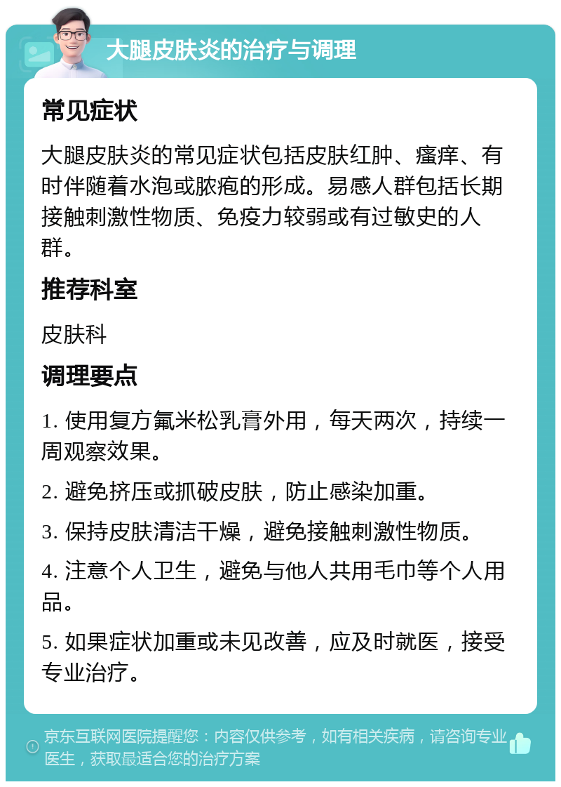 大腿皮肤炎的治疗与调理 常见症状 大腿皮肤炎的常见症状包括皮肤红肿、瘙痒、有时伴随着水泡或脓疱的形成。易感人群包括长期接触刺激性物质、免疫力较弱或有过敏史的人群。 推荐科室 皮肤科 调理要点 1. 使用复方氟米松乳膏外用，每天两次，持续一周观察效果。 2. 避免挤压或抓破皮肤，防止感染加重。 3. 保持皮肤清洁干燥，避免接触刺激性物质。 4. 注意个人卫生，避免与他人共用毛巾等个人用品。 5. 如果症状加重或未见改善，应及时就医，接受专业治疗。