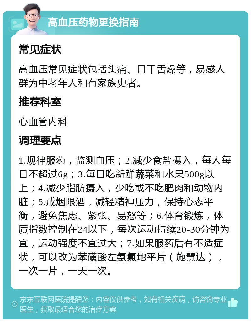 高血压药物更换指南 常见症状 高血压常见症状包括头痛、口干舌燥等，易感人群为中老年人和有家族史者。 推荐科室 心血管内科 调理要点 1.规律服药，监测血压；2.减少食盐摄入，每人每日不超过6g；3.每日吃新鲜蔬菜和水果500g以上；4.减少脂肪摄入，少吃或不吃肥肉和动物内脏；5.戒烟限酒，减轻精神压力，保持心态平衡，避免焦虑、紧张、易怒等；6.体育锻炼，体质指数控制在24以下，每次运动持续20-30分钟为宜，运动强度不宜过大；7.如果服药后有不适症状，可以改为苯磺酸左氨氯地平片（施慧达），一次一片，一天一次。