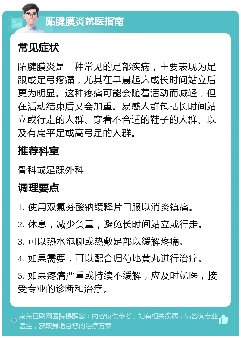 跖腱膜炎就医指南 常见症状 跖腱膜炎是一种常见的足部疾病，主要表现为足跟或足弓疼痛，尤其在早晨起床或长时间站立后更为明显。这种疼痛可能会随着活动而减轻，但在活动结束后又会加重。易感人群包括长时间站立或行走的人群、穿着不合适的鞋子的人群、以及有扁平足或高弓足的人群。 推荐科室 骨科或足踝外科 调理要点 1. 使用双氯芬酸钠缓释片口服以消炎镇痛。 2. 休息，减少负重，避免长时间站立或行走。 3. 可以热水泡脚或热敷足部以缓解疼痛。 4. 如果需要，可以配合归芍地黄丸进行治疗。 5. 如果疼痛严重或持续不缓解，应及时就医，接受专业的诊断和治疗。