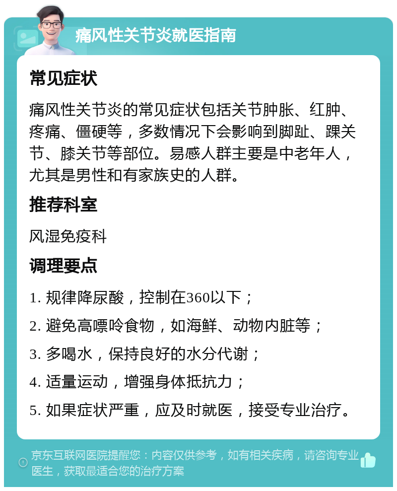 痛风性关节炎就医指南 常见症状 痛风性关节炎的常见症状包括关节肿胀、红肿、疼痛、僵硬等，多数情况下会影响到脚趾、踝关节、膝关节等部位。易感人群主要是中老年人，尤其是男性和有家族史的人群。 推荐科室 风湿免疫科 调理要点 1. 规律降尿酸，控制在360以下； 2. 避免高嘌呤食物，如海鲜、动物内脏等； 3. 多喝水，保持良好的水分代谢； 4. 适量运动，增强身体抵抗力； 5. 如果症状严重，应及时就医，接受专业治疗。