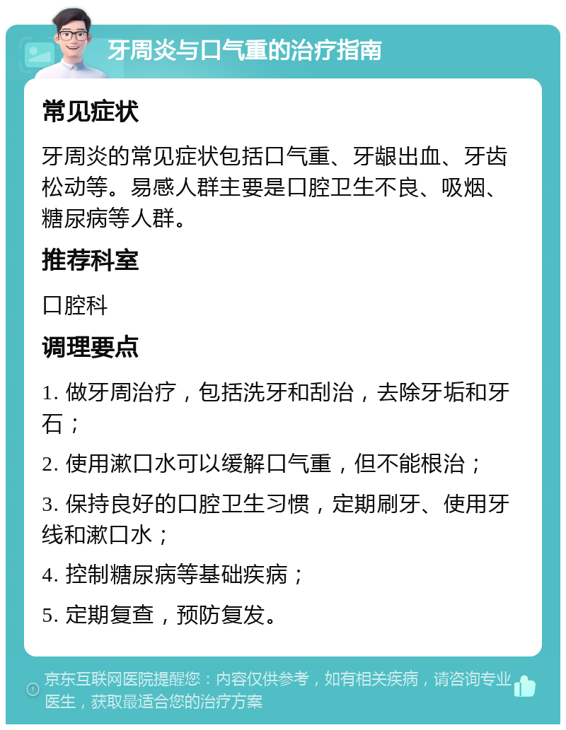 牙周炎与口气重的治疗指南 常见症状 牙周炎的常见症状包括口气重、牙龈出血、牙齿松动等。易感人群主要是口腔卫生不良、吸烟、糖尿病等人群。 推荐科室 口腔科 调理要点 1. 做牙周治疗，包括洗牙和刮治，去除牙垢和牙石； 2. 使用漱口水可以缓解口气重，但不能根治； 3. 保持良好的口腔卫生习惯，定期刷牙、使用牙线和漱口水； 4. 控制糖尿病等基础疾病； 5. 定期复查，预防复发。