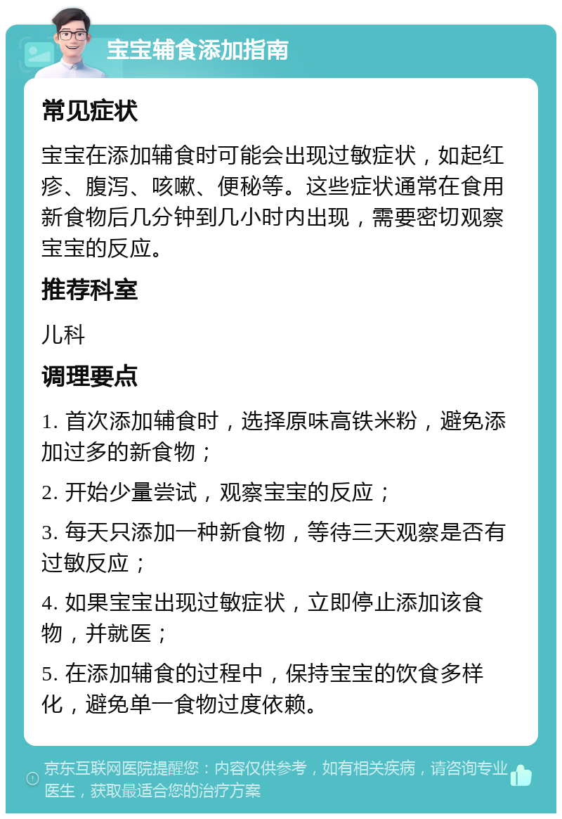 宝宝辅食添加指南 常见症状 宝宝在添加辅食时可能会出现过敏症状，如起红疹、腹泻、咳嗽、便秘等。这些症状通常在食用新食物后几分钟到几小时内出现，需要密切观察宝宝的反应。 推荐科室 儿科 调理要点 1. 首次添加辅食时，选择原味高铁米粉，避免添加过多的新食物； 2. 开始少量尝试，观察宝宝的反应； 3. 每天只添加一种新食物，等待三天观察是否有过敏反应； 4. 如果宝宝出现过敏症状，立即停止添加该食物，并就医； 5. 在添加辅食的过程中，保持宝宝的饮食多样化，避免单一食物过度依赖。