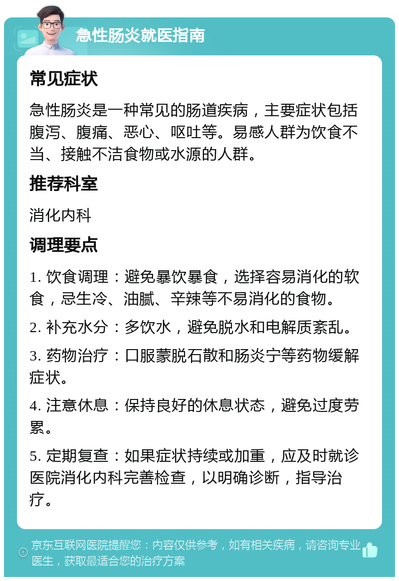 急性肠炎就医指南 常见症状 急性肠炎是一种常见的肠道疾病，主要症状包括腹泻、腹痛、恶心、呕吐等。易感人群为饮食不当、接触不洁食物或水源的人群。 推荐科室 消化内科 调理要点 1. 饮食调理：避免暴饮暴食，选择容易消化的软食，忌生冷、油腻、辛辣等不易消化的食物。 2. 补充水分：多饮水，避免脱水和电解质紊乱。 3. 药物治疗：口服蒙脱石散和肠炎宁等药物缓解症状。 4. 注意休息：保持良好的休息状态，避免过度劳累。 5. 定期复查：如果症状持续或加重，应及时就诊医院消化内科完善检查，以明确诊断，指导治疗。