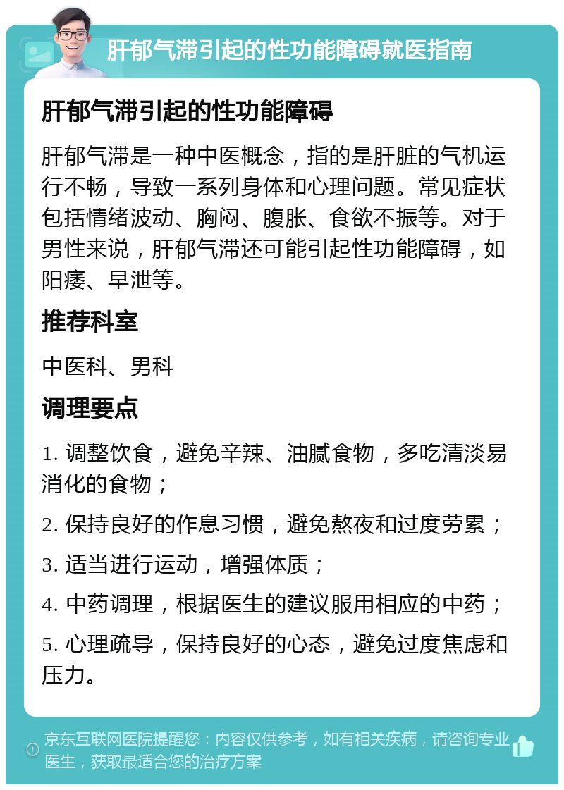 肝郁气滞引起的性功能障碍就医指南 肝郁气滞引起的性功能障碍 肝郁气滞是一种中医概念，指的是肝脏的气机运行不畅，导致一系列身体和心理问题。常见症状包括情绪波动、胸闷、腹胀、食欲不振等。对于男性来说，肝郁气滞还可能引起性功能障碍，如阳痿、早泄等。 推荐科室 中医科、男科 调理要点 1. 调整饮食，避免辛辣、油腻食物，多吃清淡易消化的食物； 2. 保持良好的作息习惯，避免熬夜和过度劳累； 3. 适当进行运动，增强体质； 4. 中药调理，根据医生的建议服用相应的中药； 5. 心理疏导，保持良好的心态，避免过度焦虑和压力。