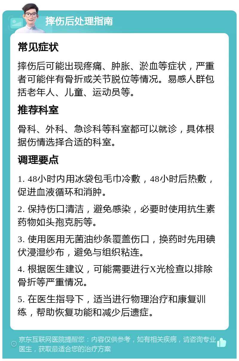 摔伤后处理指南 常见症状 摔伤后可能出现疼痛、肿胀、淤血等症状，严重者可能伴有骨折或关节脱位等情况。易感人群包括老年人、儿童、运动员等。 推荐科室 骨科、外科、急诊科等科室都可以就诊，具体根据伤情选择合适的科室。 调理要点 1. 48小时内用冰袋包毛巾冷敷，48小时后热敷，促进血液循环和消肿。 2. 保持伤口清洁，避免感染，必要时使用抗生素药物如头孢克肟等。 3. 使用医用无菌油纱条覆盖伤口，换药时先用碘伏浸湿纱布，避免与组织粘连。 4. 根据医生建议，可能需要进行X光检查以排除骨折等严重情况。 5. 在医生指导下，适当进行物理治疗和康复训练，帮助恢复功能和减少后遗症。