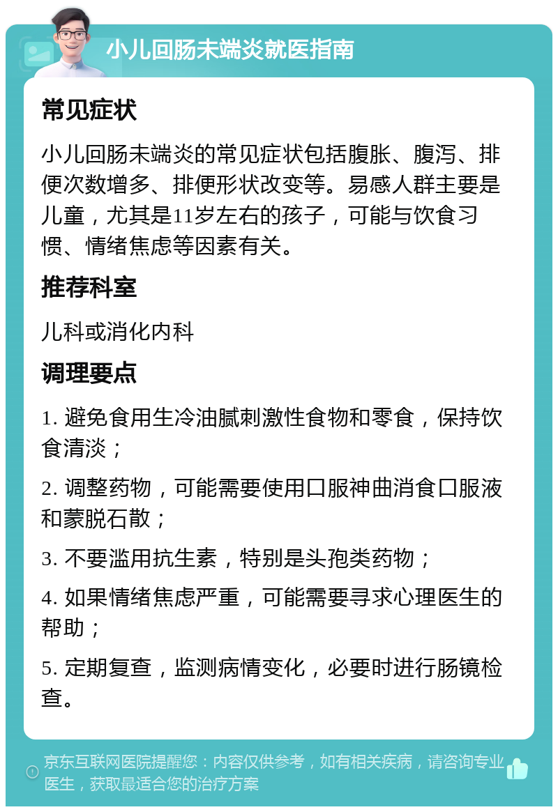 小儿回肠未端炎就医指南 常见症状 小儿回肠未端炎的常见症状包括腹胀、腹泻、排便次数增多、排便形状改变等。易感人群主要是儿童，尤其是11岁左右的孩子，可能与饮食习惯、情绪焦虑等因素有关。 推荐科室 儿科或消化内科 调理要点 1. 避免食用生冷油腻刺激性食物和零食，保持饮食清淡； 2. 调整药物，可能需要使用口服神曲消食口服液和蒙脱石散； 3. 不要滥用抗生素，特别是头孢类药物； 4. 如果情绪焦虑严重，可能需要寻求心理医生的帮助； 5. 定期复查，监测病情变化，必要时进行肠镜检查。