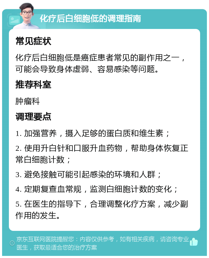 化疗后白细胞低的调理指南 常见症状 化疗后白细胞低是癌症患者常见的副作用之一，可能会导致身体虚弱、容易感染等问题。 推荐科室 肿瘤科 调理要点 1. 加强营养，摄入足够的蛋白质和维生素； 2. 使用升白针和口服升血药物，帮助身体恢复正常白细胞计数； 3. 避免接触可能引起感染的环境和人群； 4. 定期复查血常规，监测白细胞计数的变化； 5. 在医生的指导下，合理调整化疗方案，减少副作用的发生。