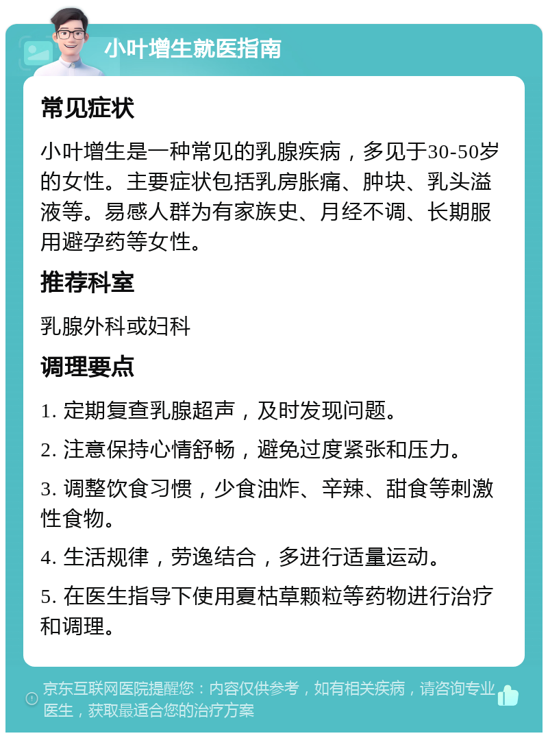 小叶增生就医指南 常见症状 小叶增生是一种常见的乳腺疾病，多见于30-50岁的女性。主要症状包括乳房胀痛、肿块、乳头溢液等。易感人群为有家族史、月经不调、长期服用避孕药等女性。 推荐科室 乳腺外科或妇科 调理要点 1. 定期复查乳腺超声，及时发现问题。 2. 注意保持心情舒畅，避免过度紧张和压力。 3. 调整饮食习惯，少食油炸、辛辣、甜食等刺激性食物。 4. 生活规律，劳逸结合，多进行适量运动。 5. 在医生指导下使用夏枯草颗粒等药物进行治疗和调理。