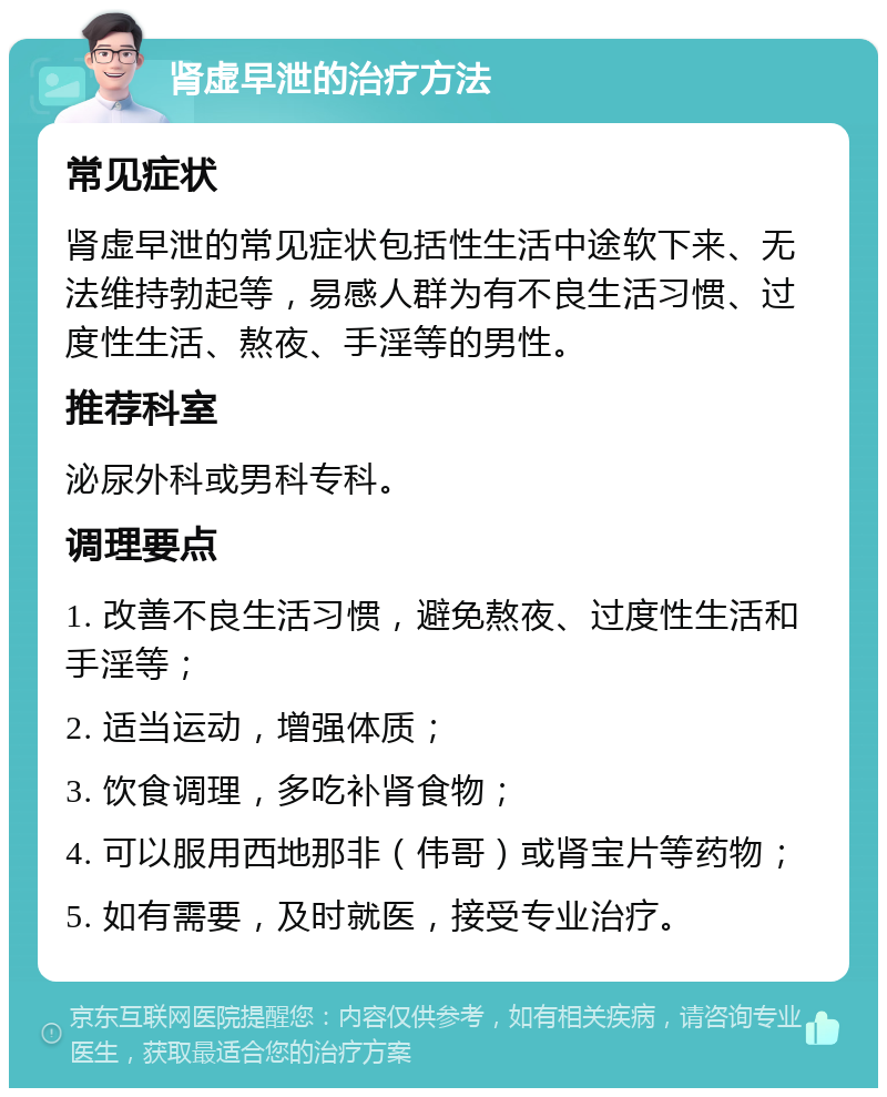 肾虚早泄的治疗方法 常见症状 肾虚早泄的常见症状包括性生活中途软下来、无法维持勃起等，易感人群为有不良生活习惯、过度性生活、熬夜、手淫等的男性。 推荐科室 泌尿外科或男科专科。 调理要点 1. 改善不良生活习惯，避免熬夜、过度性生活和手淫等； 2. 适当运动，增强体质； 3. 饮食调理，多吃补肾食物； 4. 可以服用西地那非（伟哥）或肾宝片等药物； 5. 如有需要，及时就医，接受专业治疗。