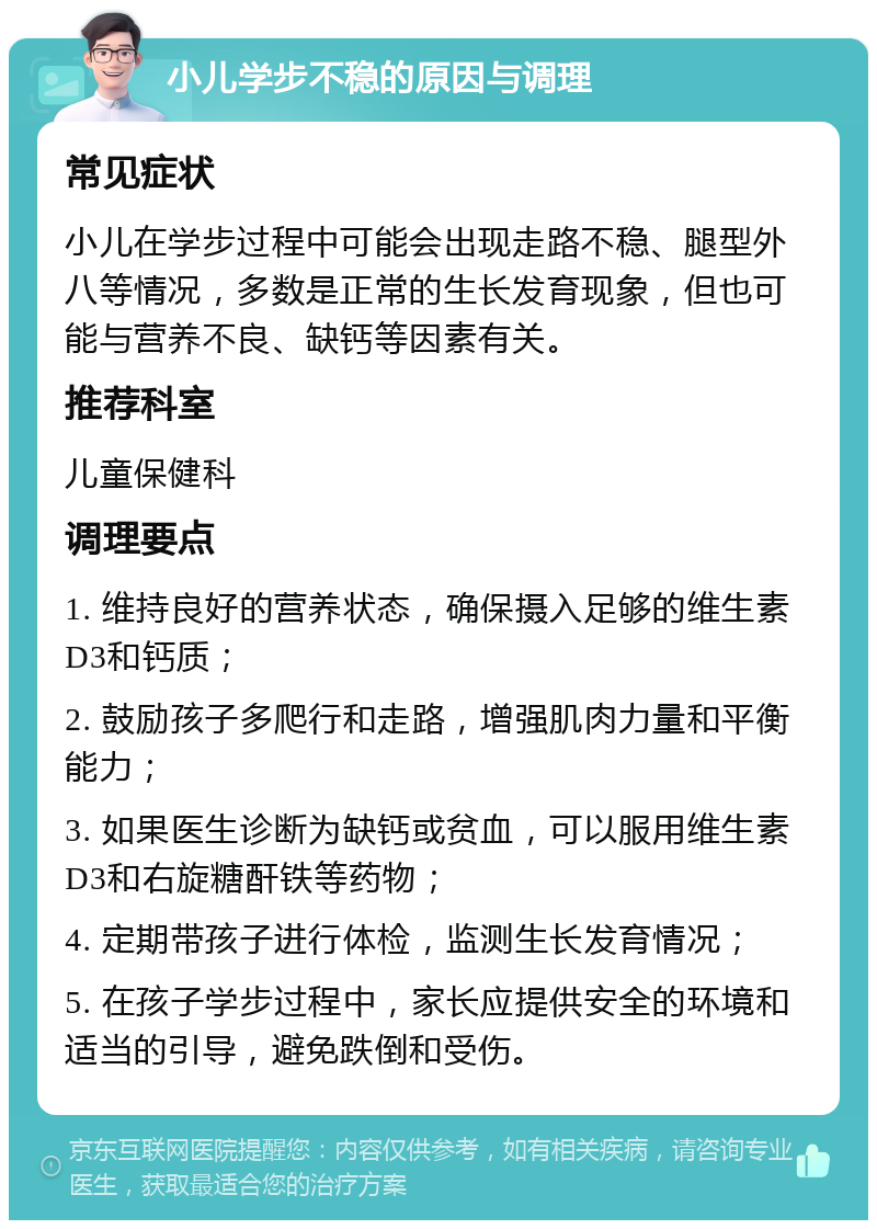 小儿学步不稳的原因与调理 常见症状 小儿在学步过程中可能会出现走路不稳、腿型外八等情况，多数是正常的生长发育现象，但也可能与营养不良、缺钙等因素有关。 推荐科室 儿童保健科 调理要点 1. 维持良好的营养状态，确保摄入足够的维生素D3和钙质； 2. 鼓励孩子多爬行和走路，增强肌肉力量和平衡能力； 3. 如果医生诊断为缺钙或贫血，可以服用维生素D3和右旋糖酐铁等药物； 4. 定期带孩子进行体检，监测生长发育情况； 5. 在孩子学步过程中，家长应提供安全的环境和适当的引导，避免跌倒和受伤。