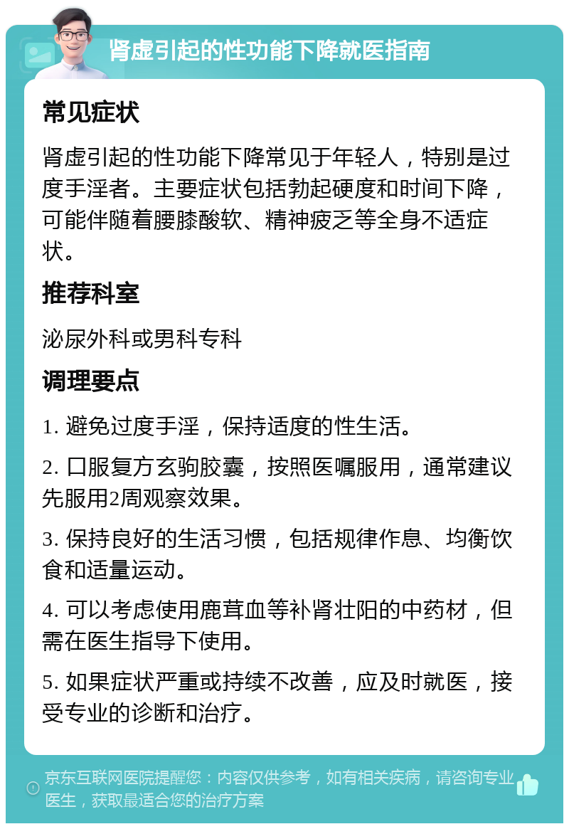 肾虚引起的性功能下降就医指南 常见症状 肾虚引起的性功能下降常见于年轻人，特别是过度手淫者。主要症状包括勃起硬度和时间下降，可能伴随着腰膝酸软、精神疲乏等全身不适症状。 推荐科室 泌尿外科或男科专科 调理要点 1. 避免过度手淫，保持适度的性生活。 2. 口服复方玄驹胶囊，按照医嘱服用，通常建议先服用2周观察效果。 3. 保持良好的生活习惯，包括规律作息、均衡饮食和适量运动。 4. 可以考虑使用鹿茸血等补肾壮阳的中药材，但需在医生指导下使用。 5. 如果症状严重或持续不改善，应及时就医，接受专业的诊断和治疗。