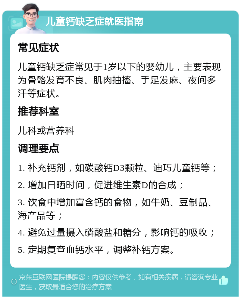 儿童钙缺乏症就医指南 常见症状 儿童钙缺乏症常见于1岁以下的婴幼儿，主要表现为骨骼发育不良、肌肉抽搐、手足发麻、夜间多汗等症状。 推荐科室 儿科或营养科 调理要点 1. 补充钙剂，如碳酸钙D3颗粒、迪巧儿童钙等； 2. 增加日晒时间，促进维生素D的合成； 3. 饮食中增加富含钙的食物，如牛奶、豆制品、海产品等； 4. 避免过量摄入磷酸盐和糖分，影响钙的吸收； 5. 定期复查血钙水平，调整补钙方案。