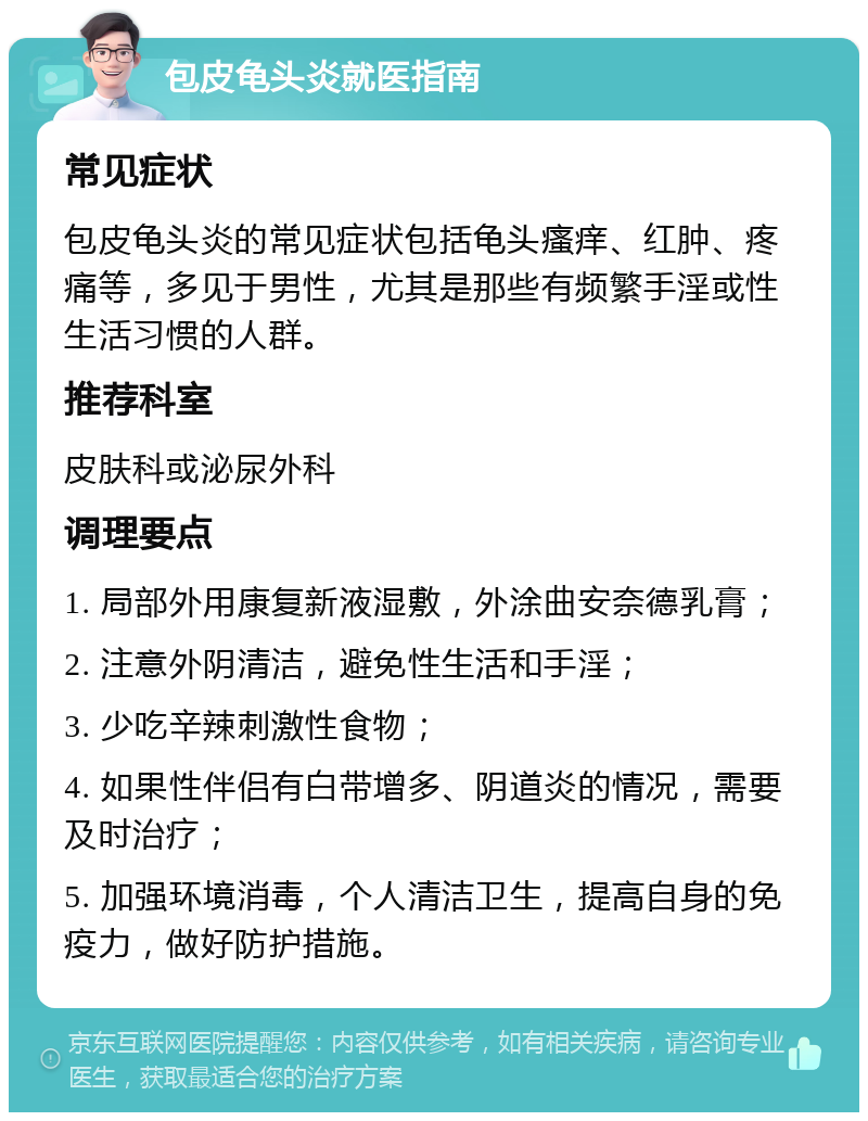 包皮龟头炎就医指南 常见症状 包皮龟头炎的常见症状包括龟头瘙痒、红肿、疼痛等，多见于男性，尤其是那些有频繁手淫或性生活习惯的人群。 推荐科室 皮肤科或泌尿外科 调理要点 1. 局部外用康复新液湿敷，外涂曲安奈德乳膏； 2. 注意外阴清洁，避免性生活和手淫； 3. 少吃辛辣刺激性食物； 4. 如果性伴侣有白带增多、阴道炎的情况，需要及时治疗； 5. 加强环境消毒，个人清洁卫生，提高自身的免疫力，做好防护措施。