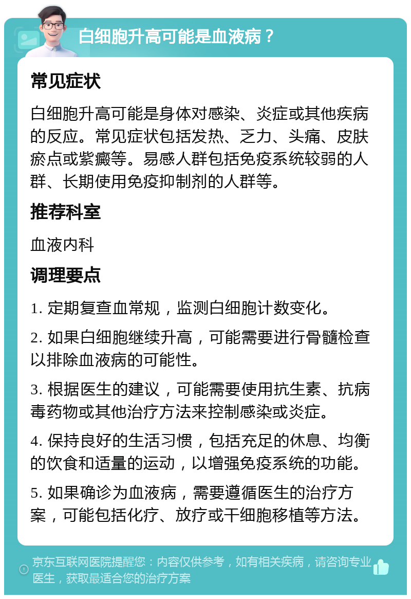 白细胞升高可能是血液病？ 常见症状 白细胞升高可能是身体对感染、炎症或其他疾病的反应。常见症状包括发热、乏力、头痛、皮肤瘀点或紫癜等。易感人群包括免疫系统较弱的人群、长期使用免疫抑制剂的人群等。 推荐科室 血液内科 调理要点 1. 定期复查血常规，监测白细胞计数变化。 2. 如果白细胞继续升高，可能需要进行骨髓检查以排除血液病的可能性。 3. 根据医生的建议，可能需要使用抗生素、抗病毒药物或其他治疗方法来控制感染或炎症。 4. 保持良好的生活习惯，包括充足的休息、均衡的饮食和适量的运动，以增强免疫系统的功能。 5. 如果确诊为血液病，需要遵循医生的治疗方案，可能包括化疗、放疗或干细胞移植等方法。