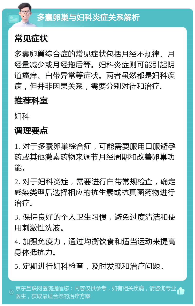 多囊卵巢与妇科炎症关系解析 常见症状 多囊卵巢综合症的常见症状包括月经不规律、月经量减少或月经拖后等。妇科炎症则可能引起阴道瘙痒、白带异常等症状。两者虽然都是妇科疾病，但并非因果关系，需要分别对待和治疗。 推荐科室 妇科 调理要点 1. 对于多囊卵巢综合症，可能需要服用口服避孕药或其他激素药物来调节月经周期和改善卵巢功能。 2. 对于妇科炎症，需要进行白带常规检查，确定感染类型后选择相应的抗生素或抗真菌药物进行治疗。 3. 保持良好的个人卫生习惯，避免过度清洁和使用刺激性洗液。 4. 加强免疫力，通过均衡饮食和适当运动来提高身体抵抗力。 5. 定期进行妇科检查，及时发现和治疗问题。