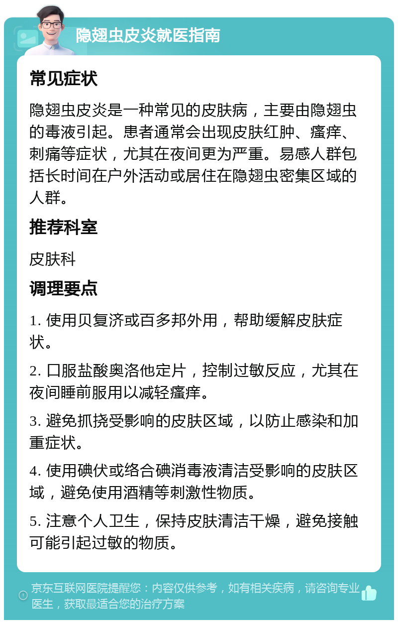 隐翅虫皮炎就医指南 常见症状 隐翅虫皮炎是一种常见的皮肤病，主要由隐翅虫的毒液引起。患者通常会出现皮肤红肿、瘙痒、刺痛等症状，尤其在夜间更为严重。易感人群包括长时间在户外活动或居住在隐翅虫密集区域的人群。 推荐科室 皮肤科 调理要点 1. 使用贝复济或百多邦外用，帮助缓解皮肤症状。 2. 口服盐酸奥洛他定片，控制过敏反应，尤其在夜间睡前服用以减轻瘙痒。 3. 避免抓挠受影响的皮肤区域，以防止感染和加重症状。 4. 使用碘伏或络合碘消毒液清洁受影响的皮肤区域，避免使用酒精等刺激性物质。 5. 注意个人卫生，保持皮肤清洁干燥，避免接触可能引起过敏的物质。