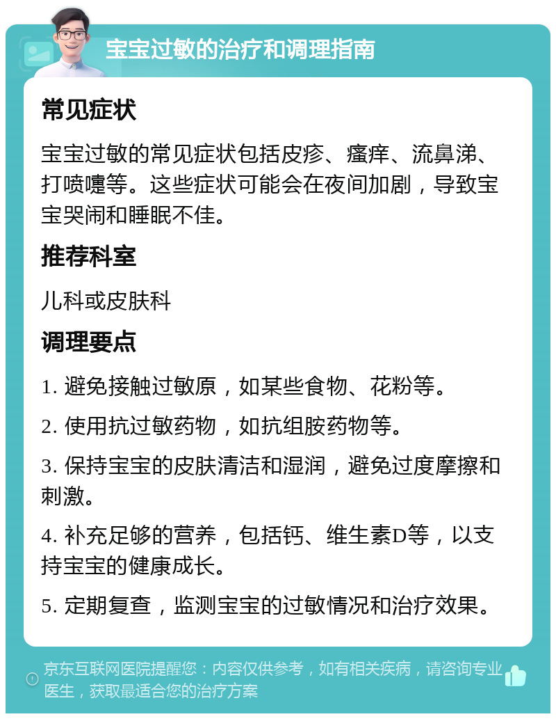 宝宝过敏的治疗和调理指南 常见症状 宝宝过敏的常见症状包括皮疹、瘙痒、流鼻涕、打喷嚏等。这些症状可能会在夜间加剧，导致宝宝哭闹和睡眠不佳。 推荐科室 儿科或皮肤科 调理要点 1. 避免接触过敏原，如某些食物、花粉等。 2. 使用抗过敏药物，如抗组胺药物等。 3. 保持宝宝的皮肤清洁和湿润，避免过度摩擦和刺激。 4. 补充足够的营养，包括钙、维生素D等，以支持宝宝的健康成长。 5. 定期复查，监测宝宝的过敏情况和治疗效果。