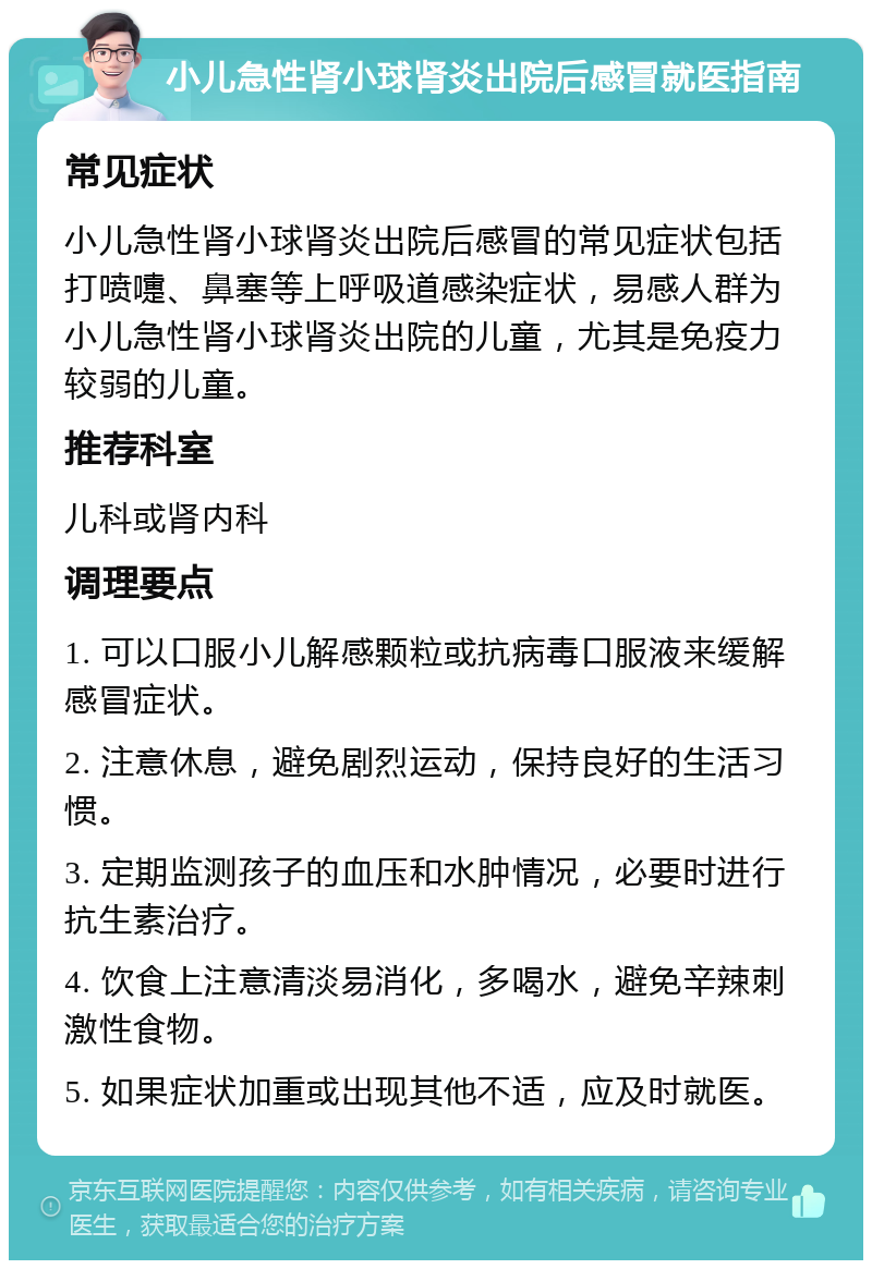 小儿急性肾小球肾炎出院后感冒就医指南 常见症状 小儿急性肾小球肾炎出院后感冒的常见症状包括打喷嚏、鼻塞等上呼吸道感染症状，易感人群为小儿急性肾小球肾炎出院的儿童，尤其是免疫力较弱的儿童。 推荐科室 儿科或肾内科 调理要点 1. 可以口服小儿解感颗粒或抗病毒口服液来缓解感冒症状。 2. 注意休息，避免剧烈运动，保持良好的生活习惯。 3. 定期监测孩子的血压和水肿情况，必要时进行抗生素治疗。 4. 饮食上注意清淡易消化，多喝水，避免辛辣刺激性食物。 5. 如果症状加重或出现其他不适，应及时就医。