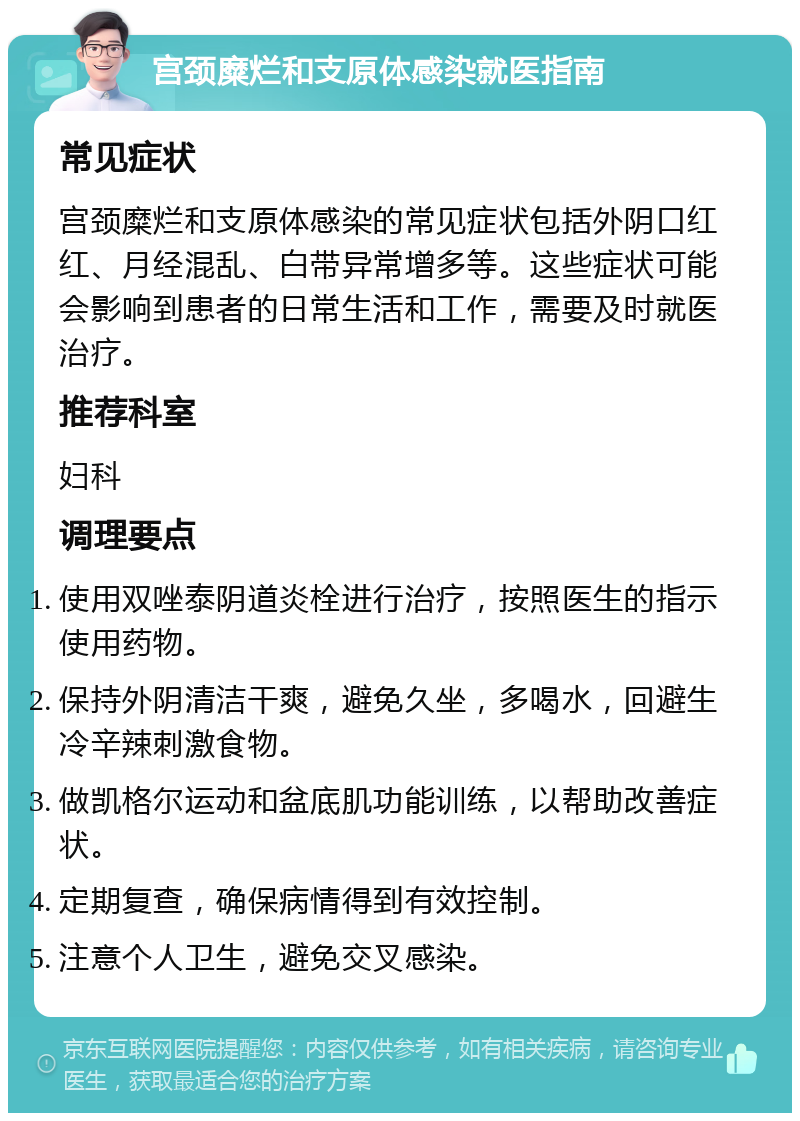 宫颈糜烂和支原体感染就医指南 常见症状 宫颈糜烂和支原体感染的常见症状包括外阴口红红、月经混乱、白带异常增多等。这些症状可能会影响到患者的日常生活和工作，需要及时就医治疗。 推荐科室 妇科 调理要点 使用双唑泰阴道炎栓进行治疗，按照医生的指示使用药物。 保持外阴清洁干爽，避免久坐，多喝水，回避生冷辛辣刺激食物。 做凯格尔运动和盆底肌功能训练，以帮助改善症状。 定期复查，确保病情得到有效控制。 注意个人卫生，避免交叉感染。