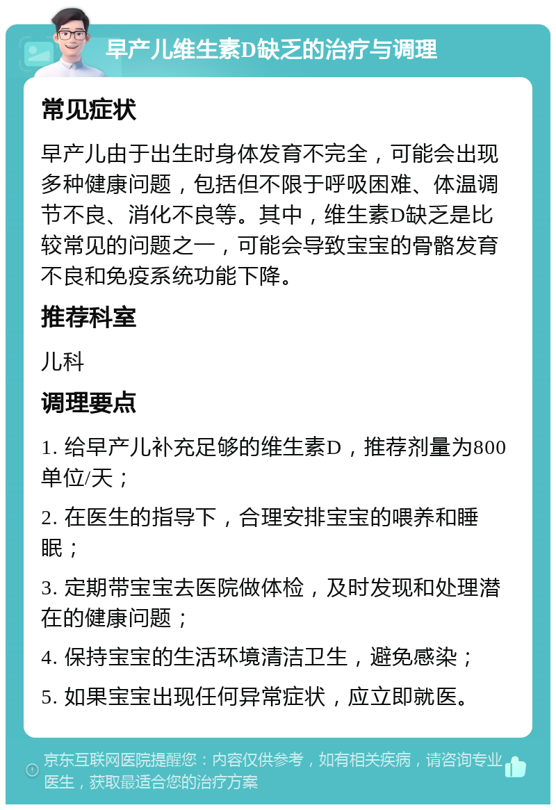 早产儿维生素D缺乏的治疗与调理 常见症状 早产儿由于出生时身体发育不完全，可能会出现多种健康问题，包括但不限于呼吸困难、体温调节不良、消化不良等。其中，维生素D缺乏是比较常见的问题之一，可能会导致宝宝的骨骼发育不良和免疫系统功能下降。 推荐科室 儿科 调理要点 1. 给早产儿补充足够的维生素D，推荐剂量为800单位/天； 2. 在医生的指导下，合理安排宝宝的喂养和睡眠； 3. 定期带宝宝去医院做体检，及时发现和处理潜在的健康问题； 4. 保持宝宝的生活环境清洁卫生，避免感染； 5. 如果宝宝出现任何异常症状，应立即就医。