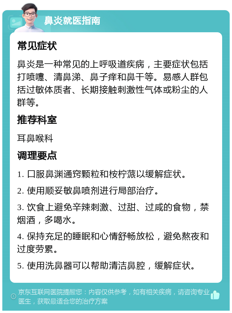 鼻炎就医指南 常见症状 鼻炎是一种常见的上呼吸道疾病，主要症状包括打喷嚏、清鼻涕、鼻子痒和鼻干等。易感人群包括过敏体质者、长期接触刺激性气体或粉尘的人群等。 推荐科室 耳鼻喉科 调理要点 1. 口服鼻渊通窍颗粒和桉柠蒎以缓解症状。 2. 使用顺妥敏鼻喷剂进行局部治疗。 3. 饮食上避免辛辣刺激、过甜、过咸的食物，禁烟酒，多喝水。 4. 保持充足的睡眠和心情舒畅放松，避免熬夜和过度劳累。 5. 使用洗鼻器可以帮助清洁鼻腔，缓解症状。