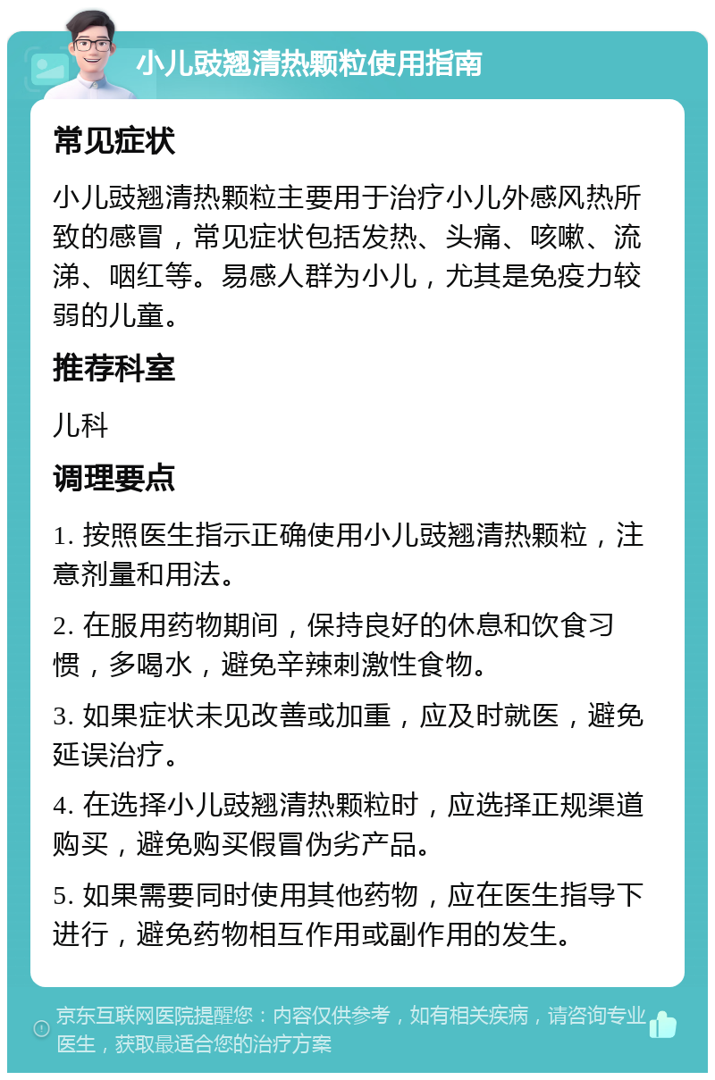 小儿豉翘清热颗粒使用指南 常见症状 小儿豉翘清热颗粒主要用于治疗小儿外感风热所致的感冒，常见症状包括发热、头痛、咳嗽、流涕、咽红等。易感人群为小儿，尤其是免疫力较弱的儿童。 推荐科室 儿科 调理要点 1. 按照医生指示正确使用小儿豉翘清热颗粒，注意剂量和用法。 2. 在服用药物期间，保持良好的休息和饮食习惯，多喝水，避免辛辣刺激性食物。 3. 如果症状未见改善或加重，应及时就医，避免延误治疗。 4. 在选择小儿豉翘清热颗粒时，应选择正规渠道购买，避免购买假冒伪劣产品。 5. 如果需要同时使用其他药物，应在医生指导下进行，避免药物相互作用或副作用的发生。