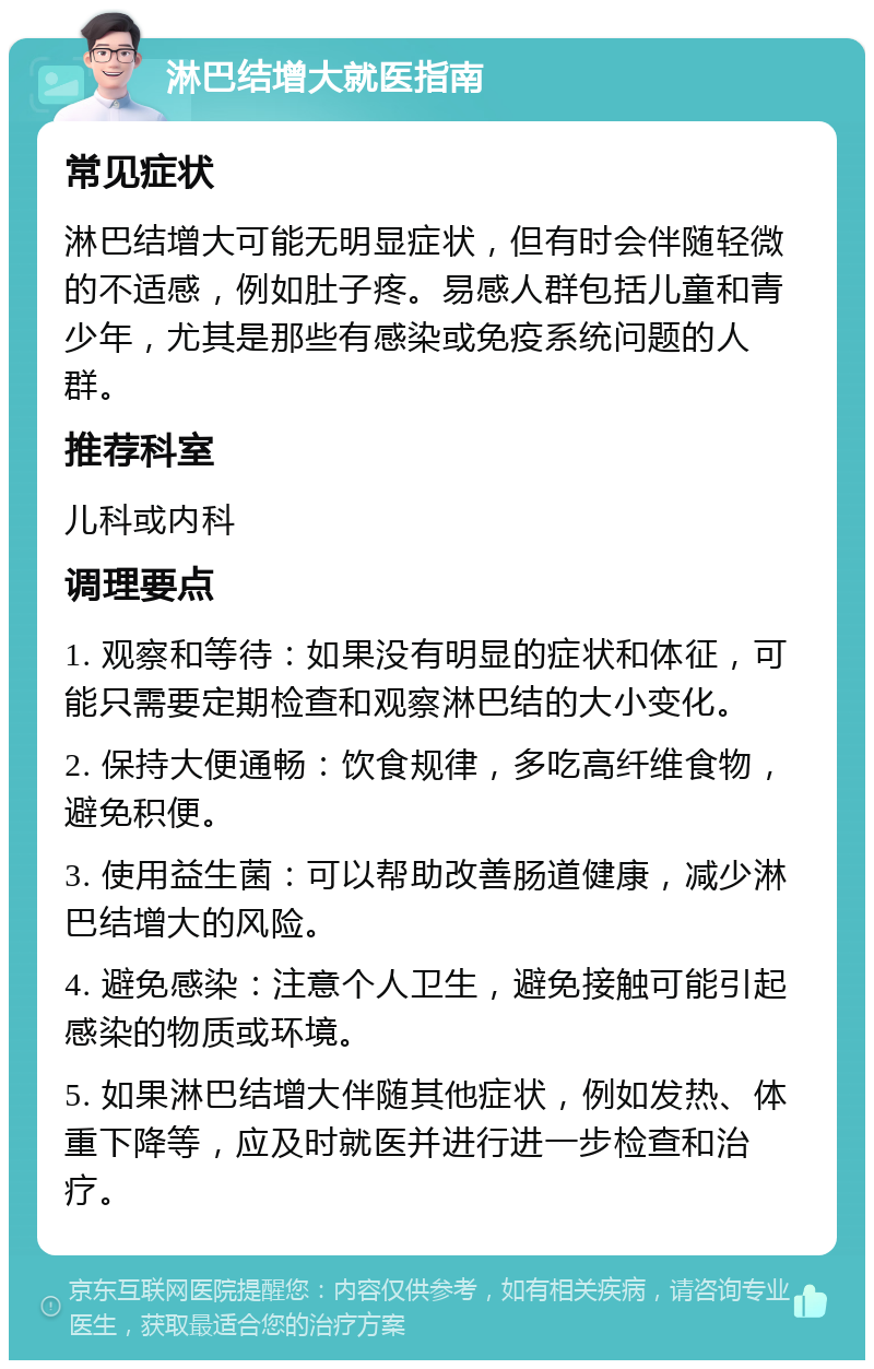 淋巴结增大就医指南 常见症状 淋巴结增大可能无明显症状，但有时会伴随轻微的不适感，例如肚子疼。易感人群包括儿童和青少年，尤其是那些有感染或免疫系统问题的人群。 推荐科室 儿科或内科 调理要点 1. 观察和等待：如果没有明显的症状和体征，可能只需要定期检查和观察淋巴结的大小变化。 2. 保持大便通畅：饮食规律，多吃高纤维食物，避免积便。 3. 使用益生菌：可以帮助改善肠道健康，减少淋巴结增大的风险。 4. 避免感染：注意个人卫生，避免接触可能引起感染的物质或环境。 5. 如果淋巴结增大伴随其他症状，例如发热、体重下降等，应及时就医并进行进一步检查和治疗。