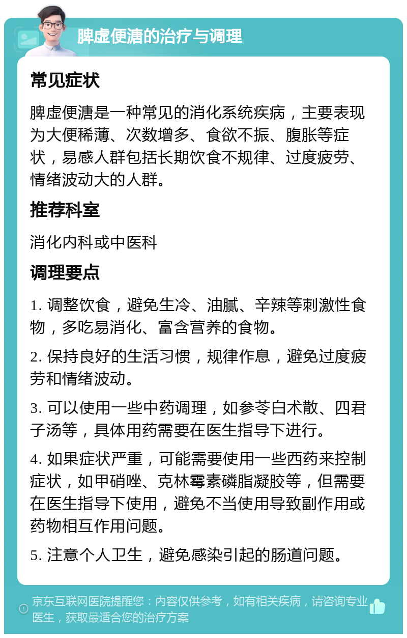 脾虚便溏的治疗与调理 常见症状 脾虚便溏是一种常见的消化系统疾病，主要表现为大便稀薄、次数增多、食欲不振、腹胀等症状，易感人群包括长期饮食不规律、过度疲劳、情绪波动大的人群。 推荐科室 消化内科或中医科 调理要点 1. 调整饮食，避免生冷、油腻、辛辣等刺激性食物，多吃易消化、富含营养的食物。 2. 保持良好的生活习惯，规律作息，避免过度疲劳和情绪波动。 3. 可以使用一些中药调理，如参苓白术散、四君子汤等，具体用药需要在医生指导下进行。 4. 如果症状严重，可能需要使用一些西药来控制症状，如甲硝唑、克林霉素磷脂凝胶等，但需要在医生指导下使用，避免不当使用导致副作用或药物相互作用问题。 5. 注意个人卫生，避免感染引起的肠道问题。