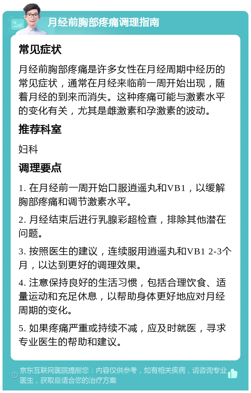 月经前胸部疼痛调理指南 常见症状 月经前胸部疼痛是许多女性在月经周期中经历的常见症状，通常在月经来临前一周开始出现，随着月经的到来而消失。这种疼痛可能与激素水平的变化有关，尤其是雌激素和孕激素的波动。 推荐科室 妇科 调理要点 1. 在月经前一周开始口服逍遥丸和VB1，以缓解胸部疼痛和调节激素水平。 2. 月经结束后进行乳腺彩超检查，排除其他潜在问题。 3. 按照医生的建议，连续服用逍遥丸和VB1 2-3个月，以达到更好的调理效果。 4. 注意保持良好的生活习惯，包括合理饮食、适量运动和充足休息，以帮助身体更好地应对月经周期的变化。 5. 如果疼痛严重或持续不减，应及时就医，寻求专业医生的帮助和建议。