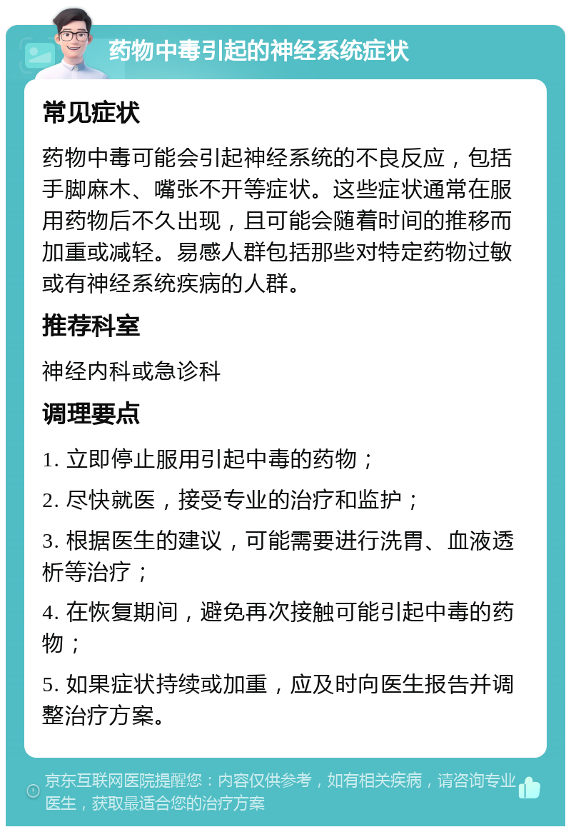 药物中毒引起的神经系统症状 常见症状 药物中毒可能会引起神经系统的不良反应，包括手脚麻木、嘴张不开等症状。这些症状通常在服用药物后不久出现，且可能会随着时间的推移而加重或减轻。易感人群包括那些对特定药物过敏或有神经系统疾病的人群。 推荐科室 神经内科或急诊科 调理要点 1. 立即停止服用引起中毒的药物； 2. 尽快就医，接受专业的治疗和监护； 3. 根据医生的建议，可能需要进行洗胃、血液透析等治疗； 4. 在恢复期间，避免再次接触可能引起中毒的药物； 5. 如果症状持续或加重，应及时向医生报告并调整治疗方案。