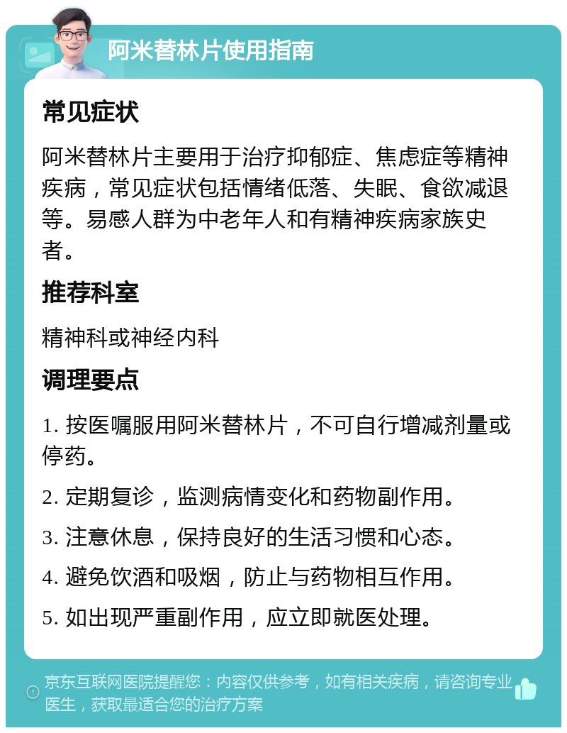 阿米替林片使用指南 常见症状 阿米替林片主要用于治疗抑郁症、焦虑症等精神疾病，常见症状包括情绪低落、失眠、食欲减退等。易感人群为中老年人和有精神疾病家族史者。 推荐科室 精神科或神经内科 调理要点 1. 按医嘱服用阿米替林片，不可自行增减剂量或停药。 2. 定期复诊，监测病情变化和药物副作用。 3. 注意休息，保持良好的生活习惯和心态。 4. 避免饮酒和吸烟，防止与药物相互作用。 5. 如出现严重副作用，应立即就医处理。