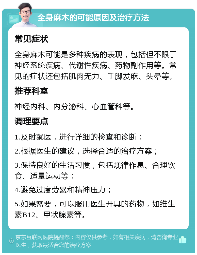 全身麻木的可能原因及治疗方法 常见症状 全身麻木可能是多种疾病的表现，包括但不限于神经系统疾病、代谢性疾病、药物副作用等。常见的症状还包括肌肉无力、手脚发麻、头晕等。 推荐科室 神经内科、内分泌科、心血管科等。 调理要点 1.及时就医，进行详细的检查和诊断； 2.根据医生的建议，选择合适的治疗方案； 3.保持良好的生活习惯，包括规律作息、合理饮食、适量运动等； 4.避免过度劳累和精神压力； 5.如果需要，可以服用医生开具的药物，如维生素B12、甲状腺素等。