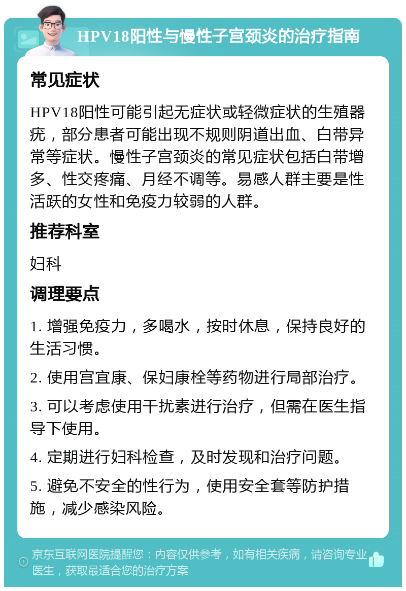 HPV18阳性与慢性子宫颈炎的治疗指南 常见症状 HPV18阳性可能引起无症状或轻微症状的生殖器疣，部分患者可能出现不规则阴道出血、白带异常等症状。慢性子宫颈炎的常见症状包括白带增多、性交疼痛、月经不调等。易感人群主要是性活跃的女性和免疫力较弱的人群。 推荐科室 妇科 调理要点 1. 增强免疫力，多喝水，按时休息，保持良好的生活习惯。 2. 使用宫宜康、保妇康栓等药物进行局部治疗。 3. 可以考虑使用干扰素进行治疗，但需在医生指导下使用。 4. 定期进行妇科检查，及时发现和治疗问题。 5. 避免不安全的性行为，使用安全套等防护措施，减少感染风险。