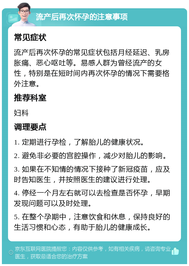 流产后再次怀孕的注意事项 常见症状 流产后再次怀孕的常见症状包括月经延迟、乳房胀痛、恶心呕吐等。易感人群为曾经流产的女性，特别是在短时间内再次怀孕的情况下需要格外注意。 推荐科室 妇科 调理要点 1. 定期进行孕检，了解胎儿的健康状况。 2. 避免非必要的宫腔操作，减少对胎儿的影响。 3. 如果在不知情的情况下接种了新冠疫苗，应及时告知医生，并按照医生的建议进行处理。 4. 停经一个月左右就可以去检查是否怀孕，早期发现问题可以及时处理。 5. 在整个孕期中，注意饮食和休息，保持良好的生活习惯和心态，有助于胎儿的健康成长。