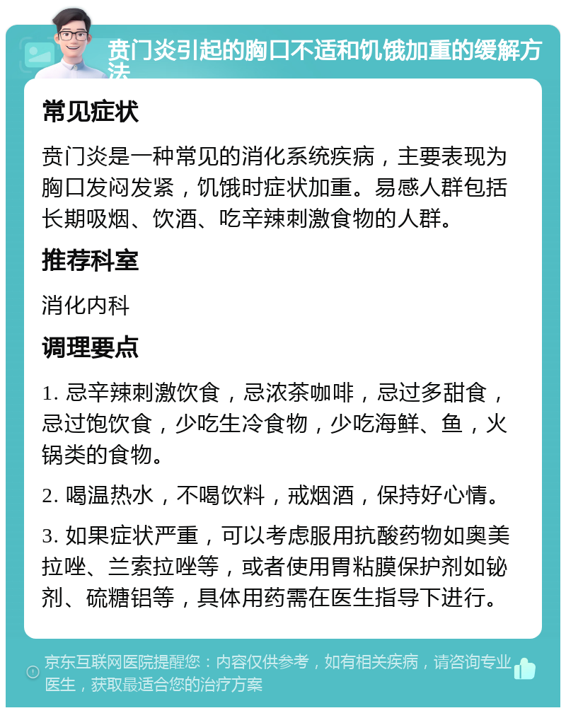 贲门炎引起的胸口不适和饥饿加重的缓解方法 常见症状 贲门炎是一种常见的消化系统疾病，主要表现为胸口发闷发紧，饥饿时症状加重。易感人群包括长期吸烟、饮酒、吃辛辣刺激食物的人群。 推荐科室 消化内科 调理要点 1. 忌辛辣刺激饮食，忌浓茶咖啡，忌过多甜食，忌过饱饮食，少吃生冷食物，少吃海鲜、鱼，火锅类的食物。 2. 喝温热水，不喝饮料，戒烟酒，保持好心情。 3. 如果症状严重，可以考虑服用抗酸药物如奥美拉唑、兰索拉唑等，或者使用胃粘膜保护剂如铋剂、硫糖铝等，具体用药需在医生指导下进行。