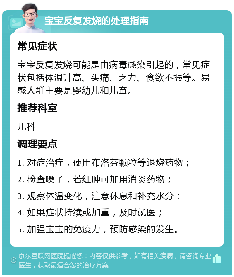 宝宝反复发烧的处理指南 常见症状 宝宝反复发烧可能是由病毒感染引起的，常见症状包括体温升高、头痛、乏力、食欲不振等。易感人群主要是婴幼儿和儿童。 推荐科室 儿科 调理要点 1. 对症治疗，使用布洛芬颗粒等退烧药物； 2. 检查嗓子，若红肿可加用消炎药物； 3. 观察体温变化，注意休息和补充水分； 4. 如果症状持续或加重，及时就医； 5. 加强宝宝的免疫力，预防感染的发生。