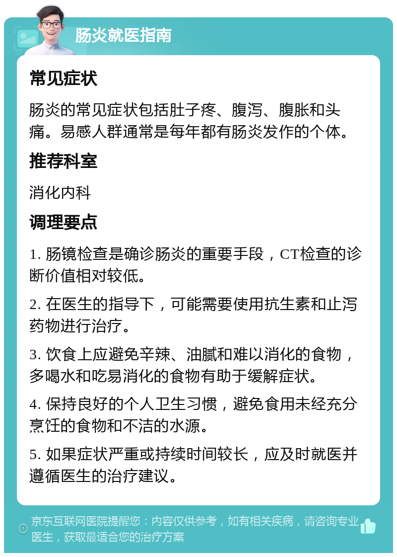 肠炎就医指南 常见症状 肠炎的常见症状包括肚子疼、腹泻、腹胀和头痛。易感人群通常是每年都有肠炎发作的个体。 推荐科室 消化内科 调理要点 1. 肠镜检查是确诊肠炎的重要手段，CT检查的诊断价值相对较低。 2. 在医生的指导下，可能需要使用抗生素和止泻药物进行治疗。 3. 饮食上应避免辛辣、油腻和难以消化的食物，多喝水和吃易消化的食物有助于缓解症状。 4. 保持良好的个人卫生习惯，避免食用未经充分烹饪的食物和不洁的水源。 5. 如果症状严重或持续时间较长，应及时就医并遵循医生的治疗建议。