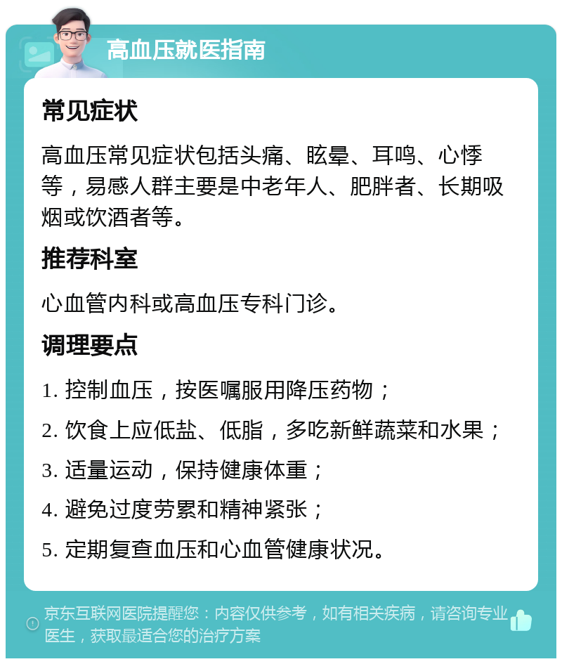 高血压就医指南 常见症状 高血压常见症状包括头痛、眩晕、耳鸣、心悸等，易感人群主要是中老年人、肥胖者、长期吸烟或饮酒者等。 推荐科室 心血管内科或高血压专科门诊。 调理要点 1. 控制血压，按医嘱服用降压药物； 2. 饮食上应低盐、低脂，多吃新鲜蔬菜和水果； 3. 适量运动，保持健康体重； 4. 避免过度劳累和精神紧张； 5. 定期复查血压和心血管健康状况。