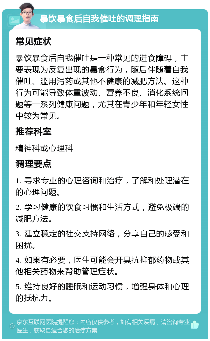 暴饮暴食后自我催吐的调理指南 常见症状 暴饮暴食后自我催吐是一种常见的进食障碍，主要表现为反复出现的暴食行为，随后伴随着自我催吐、滥用泻药或其他不健康的减肥方法。这种行为可能导致体重波动、营养不良、消化系统问题等一系列健康问题，尤其在青少年和年轻女性中较为常见。 推荐科室 精神科或心理科 调理要点 1. 寻求专业的心理咨询和治疗，了解和处理潜在的心理问题。 2. 学习健康的饮食习惯和生活方式，避免极端的减肥方法。 3. 建立稳定的社交支持网络，分享自己的感受和困扰。 4. 如果有必要，医生可能会开具抗抑郁药物或其他相关药物来帮助管理症状。 5. 维持良好的睡眠和运动习惯，增强身体和心理的抵抗力。