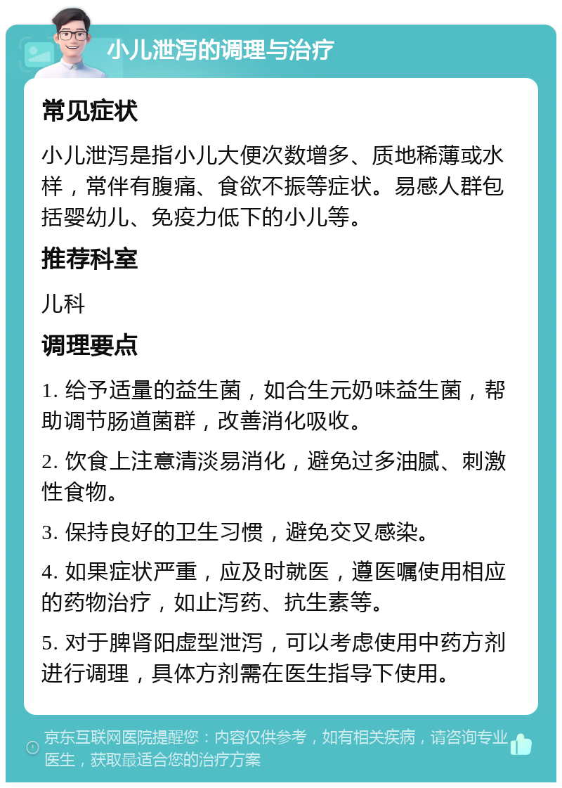 小儿泄泻的调理与治疗 常见症状 小儿泄泻是指小儿大便次数增多、质地稀薄或水样，常伴有腹痛、食欲不振等症状。易感人群包括婴幼儿、免疫力低下的小儿等。 推荐科室 儿科 调理要点 1. 给予适量的益生菌，如合生元奶味益生菌，帮助调节肠道菌群，改善消化吸收。 2. 饮食上注意清淡易消化，避免过多油腻、刺激性食物。 3. 保持良好的卫生习惯，避免交叉感染。 4. 如果症状严重，应及时就医，遵医嘱使用相应的药物治疗，如止泻药、抗生素等。 5. 对于脾肾阳虚型泄泻，可以考虑使用中药方剂进行调理，具体方剂需在医生指导下使用。