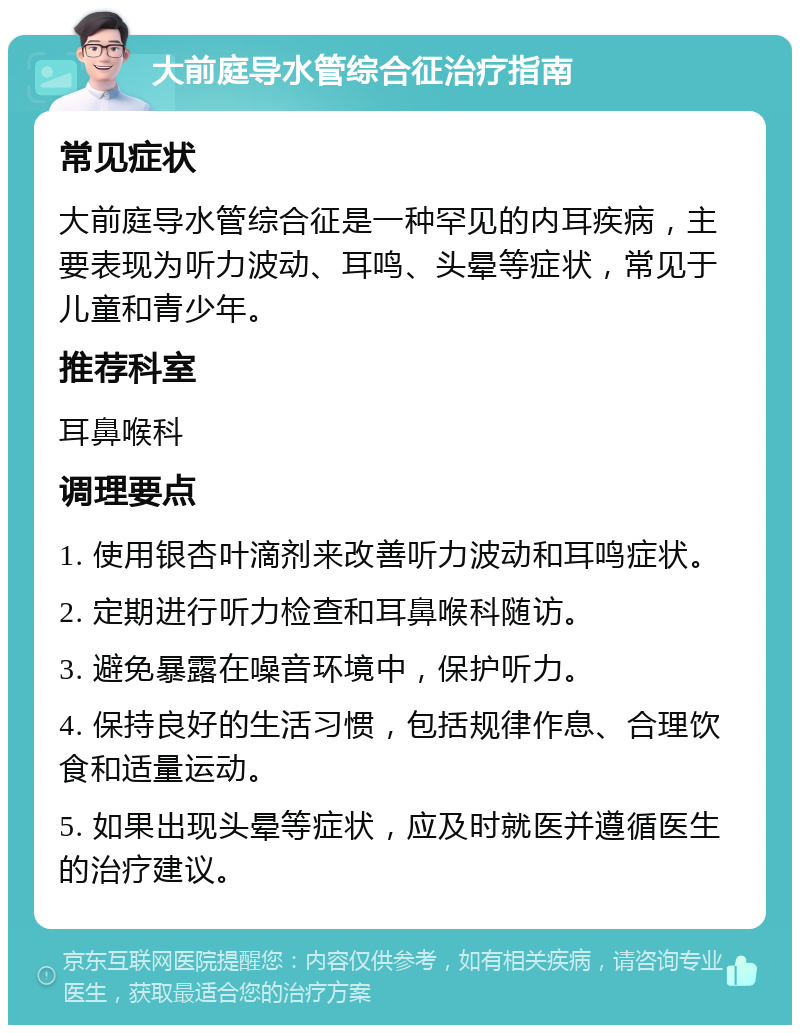 大前庭导水管综合征治疗指南 常见症状 大前庭导水管综合征是一种罕见的内耳疾病，主要表现为听力波动、耳鸣、头晕等症状，常见于儿童和青少年。 推荐科室 耳鼻喉科 调理要点 1. 使用银杏叶滴剂来改善听力波动和耳鸣症状。 2. 定期进行听力检查和耳鼻喉科随访。 3. 避免暴露在噪音环境中，保护听力。 4. 保持良好的生活习惯，包括规律作息、合理饮食和适量运动。 5. 如果出现头晕等症状，应及时就医并遵循医生的治疗建议。